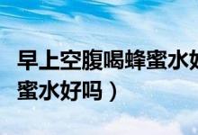 早上空腹喝蜂蜜水好处与坏处（早上空腹喝蜂蜜水好吗）