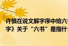 许慎在说文解字序中给六书下的定义是什么（许慎《说文解字》关于“六书”是指什么）