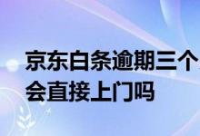 京东白条逾期三个月会上门吗 京东白条逾期会直接上门吗