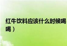 红牛饮料应该什么时候喝（红牛饮料最好在比赛前什么时候喝）