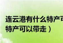 连云港有什么特产可以带走的（连云港有哪些特产可以带走）