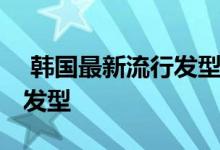  韩国最新流行发型 时尚潮流的秋冬韩国流行发型 