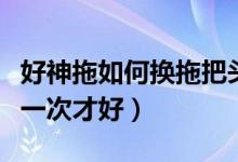 好神拖如何换拖把头（好神拖拖把头多久更换一次才好）