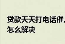 贷款天天打电话催,怎么办 贷款公司天天催款怎么解决
