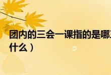 团内的三会一课指的是哪三会（团内的“三会一课”指的是什么）