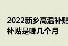 2022新乡高温补贴发放标准是多少 新乡高温补贴是哪几个月 