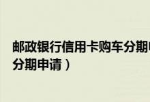 邮政银行信用卡购车分期申请要多久（邮政银行信用卡购车分期申请）