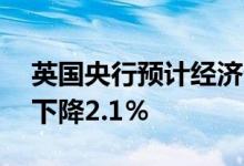 英国央行预计经济衰退将持续五个季度GDP下降2.1％