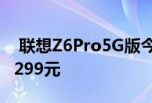  联想Z6Pro5G版今日开启预售5G网通 仅售3299元 