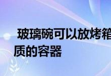  玻璃碗可以放烤箱吗烤箱里不可以放什么材质的容器 