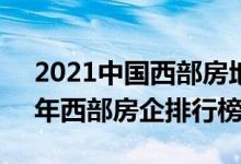 2021中国西部房地产50强企业榜单（2021年西部房企排行榜）