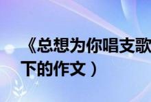 《总想为你唱支歌（》 为题写一篇500字以下的作文）