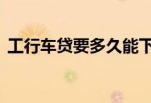 工行车贷要多久能下来 工行车贷有宽限期吗