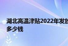 湖北高温津贴2022年发放标准：湖北高温津贴几个月 每天多少钱 