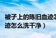 被子上的陈旧血迹怎么处理（被子上的陈旧血迹怎么洗干净）