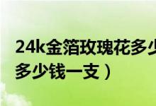 24k金箔玫瑰花多少钱一只（说说金箔玫瑰花多少钱一支）