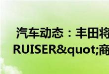  汽车动态：丰田将推小陆巡注册"TJCRUISER"商标 
