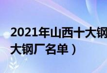 2021年山西十大钢铁企业排名（2021山西十大钢厂名单）