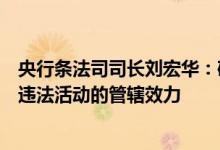 央行条法司司长刘宏华：确立金融法律对境外金融机构实施违法活动的管辖效力