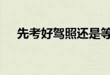  先考好驾照还是等要买车的时候再考好  