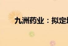 九洲药业：拟定增募资不超过25亿元