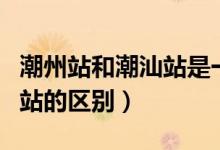 潮州站和潮汕站是一个地方吗（潮州站和潮汕站的区别）