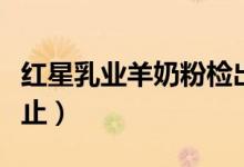 红星乳业羊奶粉检出不合格（奶粉问题屡禁不止）