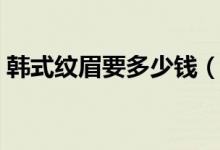 韩式纹眉要多少钱（韩式纹眉是永久性的吗）