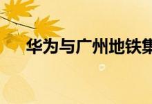 华为与广州地铁集团签署战略合作协议