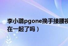 李小璐pgone挽手搂腰视频是真的吗（李小璐pgone真的在一起了吗）