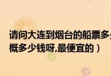 请问大连到烟台的船票多少钱（从大连到山东烟台的船票大概多少钱呀,最便宜的）