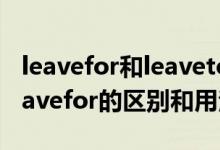leavefor和leaveto的区别（leavingfor和leavefor的区别和用法）