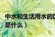 中水和生活用水的区别（中水和自来水的区别是什么）