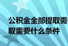 公积金全部提取需要什么材料 公积金全部提取需要什么条件