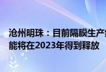 沧州明珠：目前隔膜生产线均处于满产状态预计部分新增产能将在2023年得到释放
