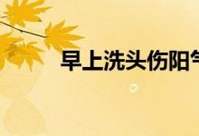 早上洗头伤阳气（早上洗头好吗）