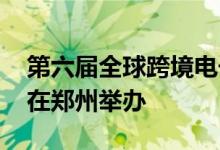 第六届全球跨境电子商务大会8月8日至10日在郑州举办