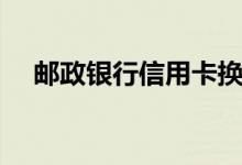 邮政银行信用卡换卡后（老卡还能用吗）