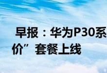  早报：华为P30系列动画电影来袭5G“白菜价”套餐上线 