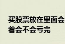 买股票放在里面会不会亏完 股票买了一直放着会不会亏完
