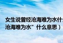 女生说曾经沧海难为水什么意思（如果有个人对你说“曾经沧海难为水”什么意思）