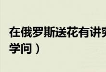 在俄罗斯送花有讲究吗（在俄罗斯送花有哪些学问）