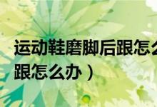 运动鞋磨脚后跟怎么处理（运动鞋鞋子磨脚后跟怎么办）