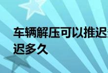 车辆解压可以推迟多长时间 车辆解压可以推迟多久