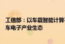 工信部：以车载智能计算平台为核心抓手构建开放合作的汽车电子产业生态