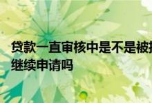 贷款一直审核中是不是被拒了 贷款审核电话说错了被拒还能继续申请吗