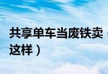 共享单车当废铁卖（共享单车低价出售真相是这样）