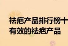 祛疤产品排行榜十强——查看：有哪些好用有效的祛疤产品