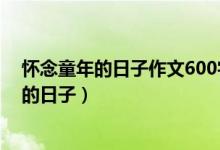 怀念童年的日子作文600字初中生（600字作文：怀念童年的日子）