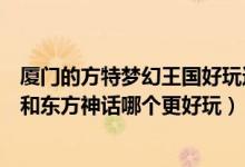 厦门的方特梦幻王国好玩还是东方神话（厦门方特梦幻王国和东方神话哪个更好玩）